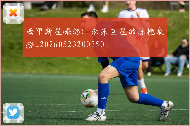 西甲新星崛起:未来巨星的惊艳表现_20260523200350