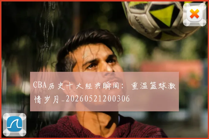 CBA历史十大经典瞬间：重温篮球激情岁月_20260521200306