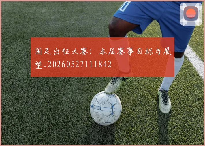 国足出征大赛:本届赛事目标与展望_20260527111842