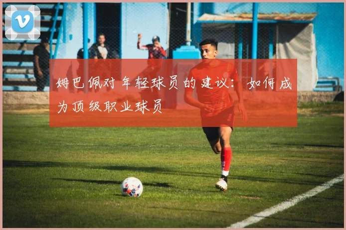 姆巴佩对年轻球员的建议：如何成为顶级职业球员