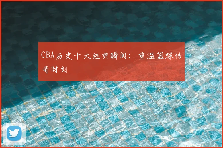 CBA历史十大经典瞬间:重温篮球传奇时刻
