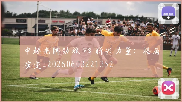中超老牌劲旅 vs 新兴力量：格局演变_20260603221352