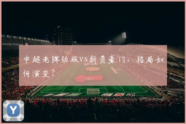 中超老牌劲旅vs新贵豪门，格局如何演变？