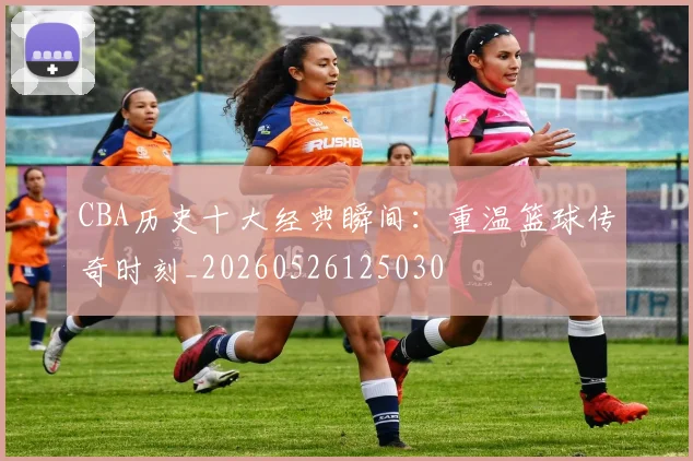 CBA历史十大经典瞬间:重温篮球传奇时刻_20260526125030
